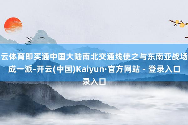 开云体育即买通中国大陆南北交通线使之与东南亚战场连成一派-开云(中国)Kaiyun·官方网站 - 登录入口