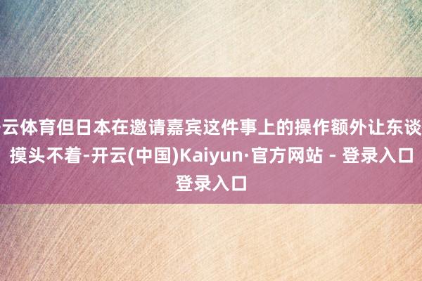 开云体育但日本在邀请嘉宾这件事上的操作额外让东谈主摸头不着-开云(中国)Kaiyun·官方网站 - 登录入口