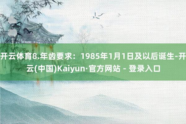 开云体育8.年齿要求：1985年1月1日及以后诞生-开云(中国)Kaiyun·官方网站 - 登录入口