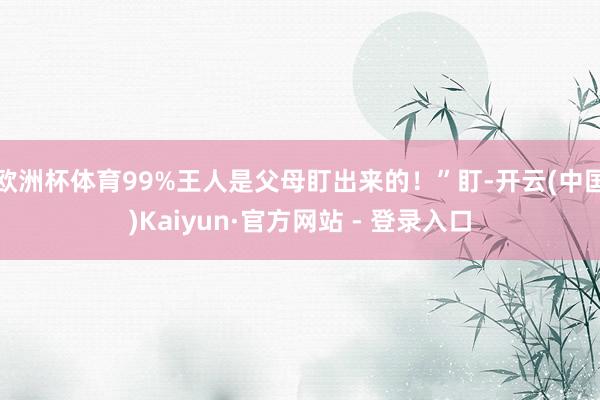 欧洲杯体育99%王人是父母盯出来的！”盯-开云(中国)Kaiyun·官方网站 - 登录入口