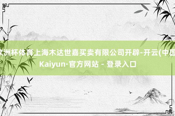 欧洲杯体育上海木达世嘉买卖有限公司开辟-开云(中国)Kaiyun·官方网站 - 登录入口