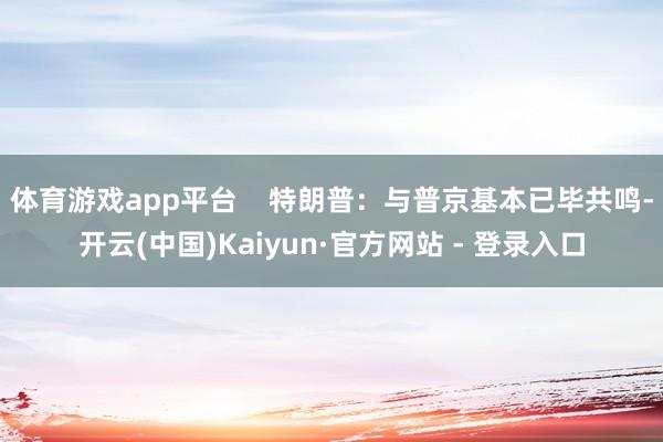 体育游戏app平台    特朗普：与普京基本已毕共鸣-开云(中国)Kaiyun·官方网站 - 登录入口