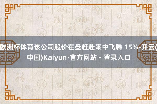 欧洲杯体育该公司股价在盘赶赴来中飞腾 15%-开云(中国)Kaiyun·官方网站 - 登录入口