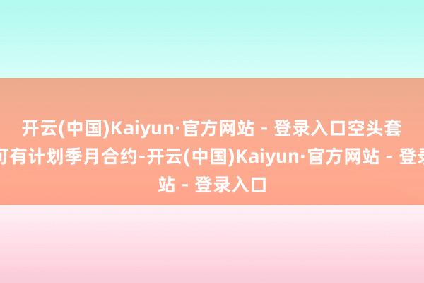开云(中国)Kaiyun·官方网站 - 登录入口空头套保或可有计划季月合约-开云(中国)Kaiyun·官方网站 - 登录入口