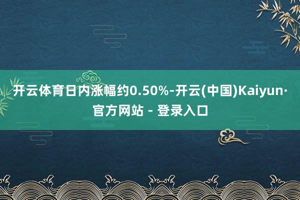 开云体育日内涨幅约0.50%-开云(中国)Kaiyun·官方网站 - 登录入口