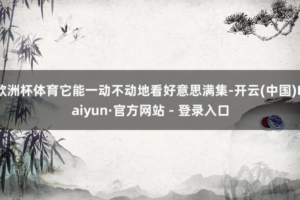 欧洲杯体育它能一动不动地看好意思满集-开云(中国)Kaiyun·官方网站 - 登录入口