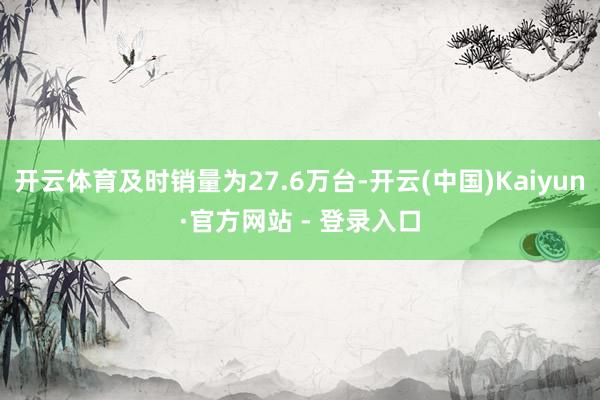 开云体育及时销量为27.6万台-开云(中国)Kaiyun·官方网站 - 登录入口