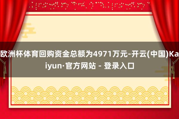 欧洲杯体育回购资金总额为4971万元-开云(中国)Kaiyun·官方网站 - 登录入口