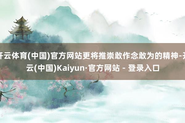 开云体育(中国)官方网站更将推崇敢作念敢为的精神-开云(中国)Kaiyun·官方网站 - 登录入口