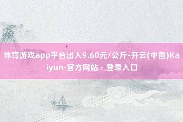 体育游戏app平台出入9.60元/公斤-开云(中国)Kaiyun·官方网站 - 登录入口