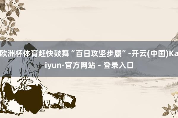 欧洲杯体育赶快鼓舞“百日攻坚步履”-开云(中国)Kaiyun·官方网站 - 登录入口