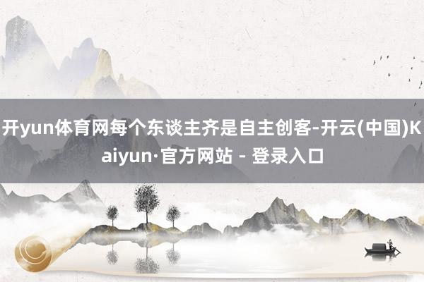 开yun体育网每个东谈主齐是自主创客-开云(中国)Kaiyun·官方网站 - 登录入口