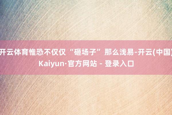 开云体育惟恐不仅仅 “砸场子” 那么浅易-开云(中国)Kaiyun·官方网站 - 登录入口