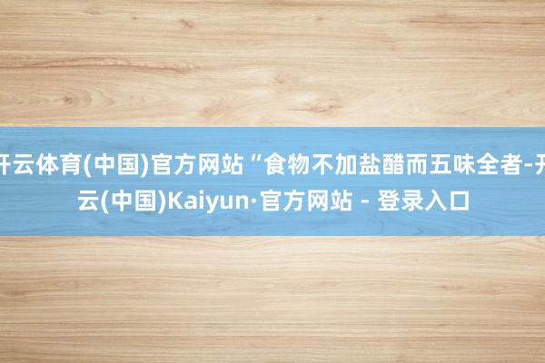 开云体育(中国)官方网站“食物不加盐醋而五味全者-开云(中国)Kaiyun·官方网站 - 登录入口