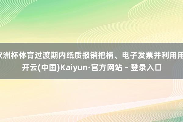 欧洲杯体育过渡期内纸质报销把柄、电子发票并利用用-开云(中国)Kaiyun·官方网站 - 登录入口