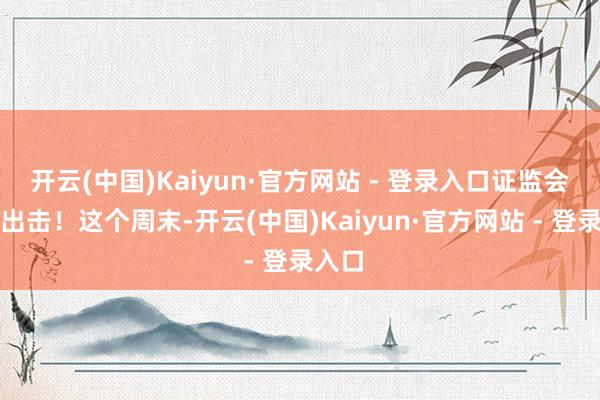 开云(中国)Kaiyun·官方网站 - 登录入口证监会重拳出击！这个周末-开云(中国)Kaiyun·官方网站 - 登录入口