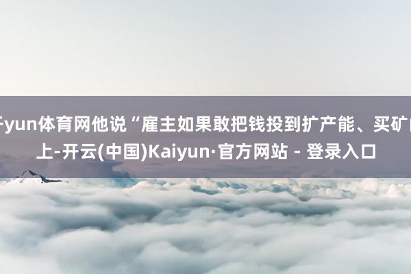 开yun体育网他说“雇主如果敢把钱投到扩产能、买矿山上-开云(中国)Kaiyun·官方网站 - 登录入口