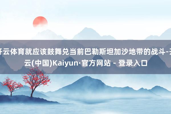 开云体育就应该鼓舞兑当前巴勒斯坦加沙地带的战斗-开云(中国)Kaiyun·官方网站 - 登录入口