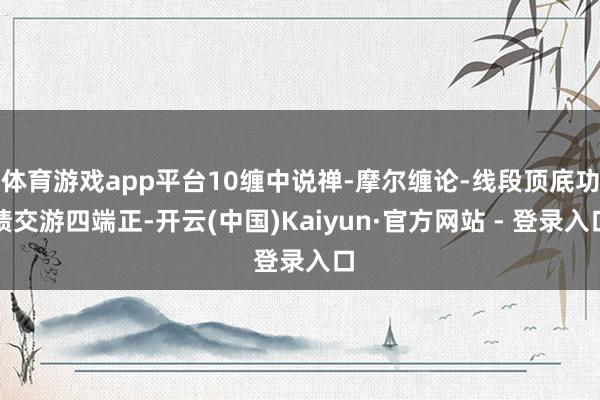 体育游戏app平台10缠中说禅-摩尔缠论-线段顶底功绩交游四端正-开云(中国)Kaiyun·官方网站 - 登录入口