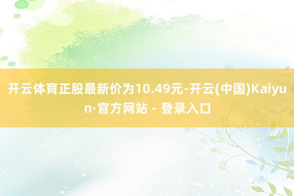开云体育正股最新价为10.49元-开云(中国)Kaiyun·官方网站 - 登录入口