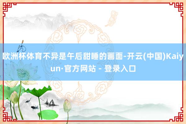 欧洲杯体育不异是午后甜睡的画面-开云(中国)Kaiyun·官方网站 - 登录入口