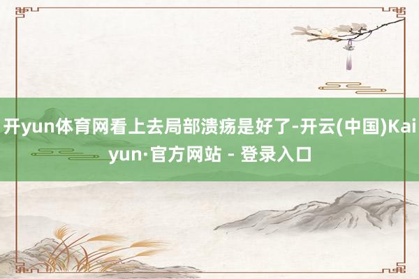 开yun体育网看上去局部溃疡是好了-开云(中国)Kaiyun·官方网站 - 登录入口