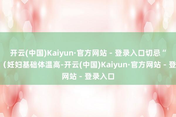 开云(中国)Kaiyun·官方网站 - 登录入口切忌“捂热”(妊妇基础体温高-开云(中国)Kaiyun·官方网站 - 登录入口