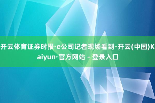 开云体育证券时报·e公司记者现场看到-开云(中国)Kaiyun·官方网站 - 登录入口