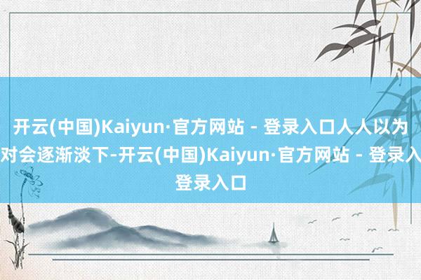 开云(中国)Kaiyun·官方网站 - 登录入口人人以为不对会逐渐淡下-开云(中国)Kaiyun·官方网站 - 登录入口