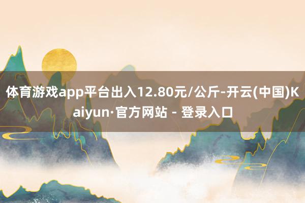 体育游戏app平台出入12.80元/公斤-开云(中国)Kaiyun·官方网站 - 登录入口