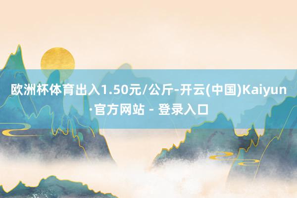 欧洲杯体育出入1.50元/公斤-开云(中国)Kaiyun·官方网站 - 登录入口