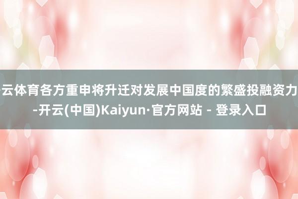开云体育各方重申将升迁对发展中国度的繁盛投融资力度-开云(中国)Kaiyun·官方网站 - 登录入口