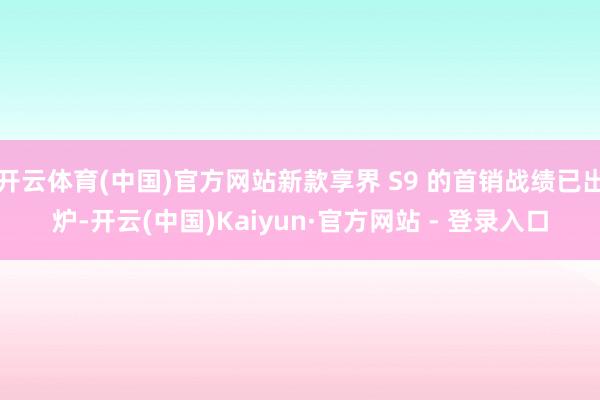 开云体育(中国)官方网站新款享界 S9 的首销战绩已出炉-开云(中国)Kaiyun·官方网站 - 登录入口