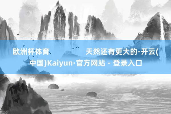欧洲杯体育                  天然还有更大的-开云(中国)Kaiyun·官方网站 - 登录入口