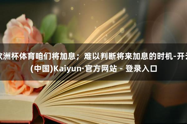 欧洲杯体育咱们将加息;难以判断将来加息的时机-开云(中国)Kaiyun·官方网站 - 登录入口