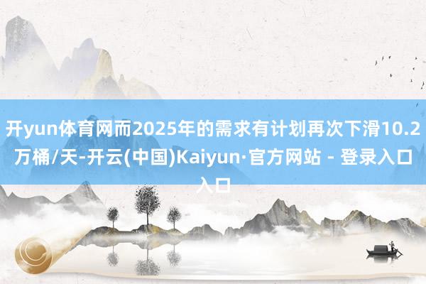 开yun体育网而2025年的需求有计划再次下滑10.2万桶/天-开云(中国)Kaiyun·官方网站 - 登录入口