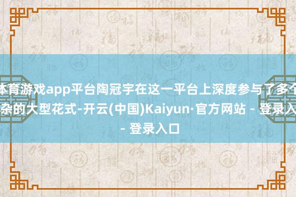 体育游戏app平台陶冠宇在这一平台上深度参与了多个复杂的大型花式-开云(中国)Kaiyun·官方网站 - 登录入口