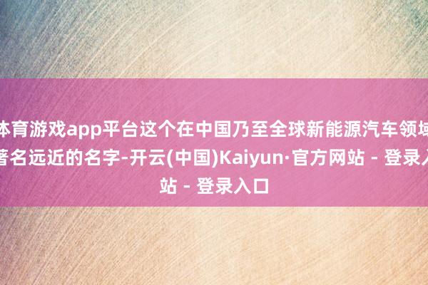 体育游戏app平台这个在中国乃至全球新能源汽车领域皆著名远近的名字-开云(中国)Kaiyun·官方网站 - 登录入口