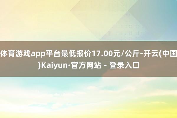 体育游戏app平台最低报价17.00元/公斤-开云(中国)Kaiyun·官方网站 - 登录入口