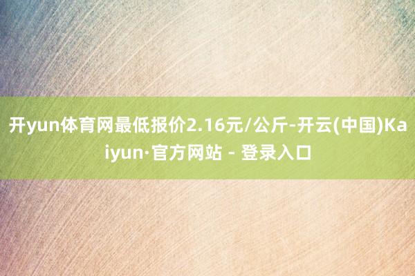 开yun体育网最低报价2.16元/公斤-开云(中国)Kaiyun·官方网站 - 登录入口