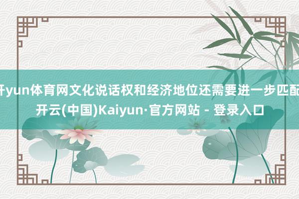 开yun体育网文化说话权和经济地位还需要进一步匹配-开云(中国)Kaiyun·官方网站 - 登录入口