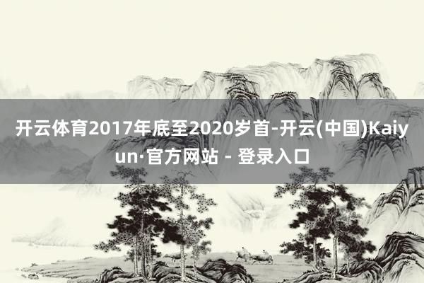 开云体育　　2017年底至2020岁首-开云(中国)Kaiyun·官方网站 - 登录入口