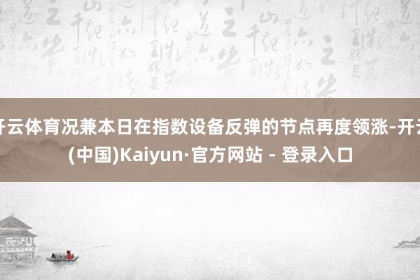 开云体育况兼本日在指数设备反弹的节点再度领涨-开云(中国)Kaiyun·官方网站 - 登录入口