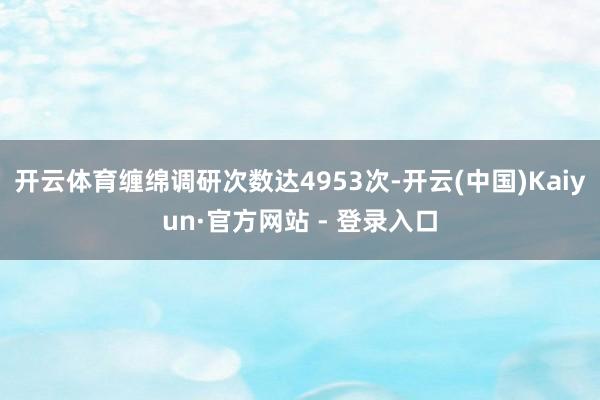 开云体育缠绵调研次数达4953次-开云(中国)Kaiyun·官方网站 - 登录入口