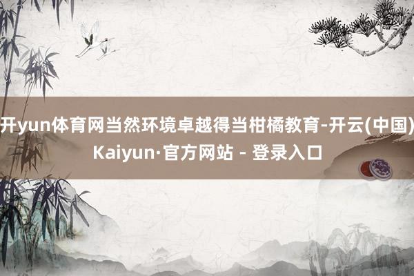 开yun体育网当然环境卓越得当柑橘教育-开云(中国)Kaiyun·官方网站 - 登录入口