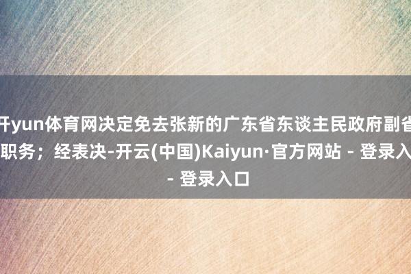 开yun体育网决定免去张新的广东省东谈主民政府副省长职务；经表决-开云(中国)Kaiyun·官方网站 - 登录入口
