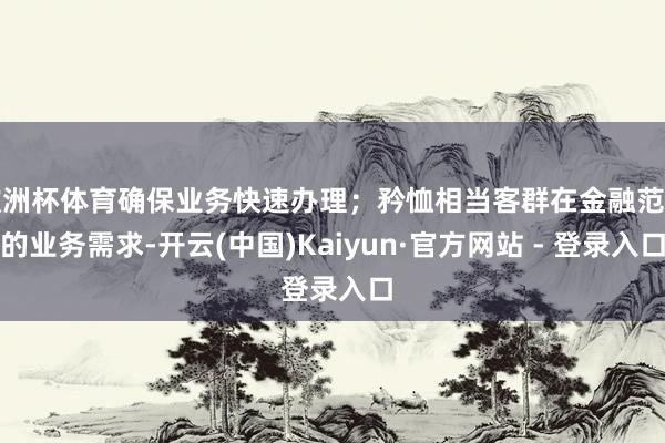 欧洲杯体育确保业务快速办理；矜恤相当客群在金融范围的业务需求-开云(中国)Kaiyun·官方网站 - 登录入口