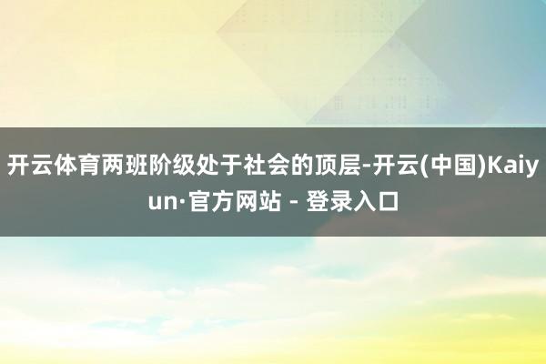 开云体育两班阶级处于社会的顶层-开云(中国)Kaiyun·官方网站 - 登录入口