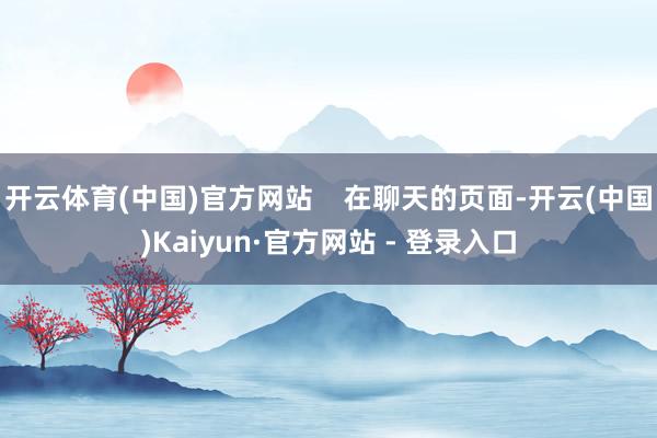 开云体育(中国)官方网站    在聊天的页面-开云(中国)Kaiyun·官方网站 - 登录入口