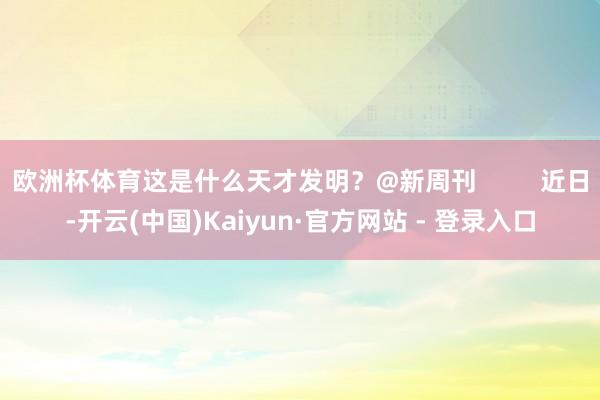 欧洲杯体育这是什么天才发明？@新周刊         近日-开云(中国)Kaiyun·官方网站 - 登录入口